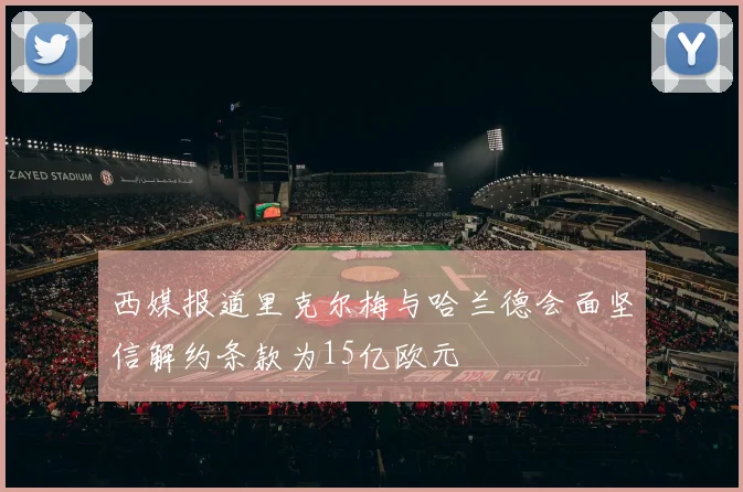 西媒报道里克尔梅与哈兰德会面坚信解约条款为15亿欧元
