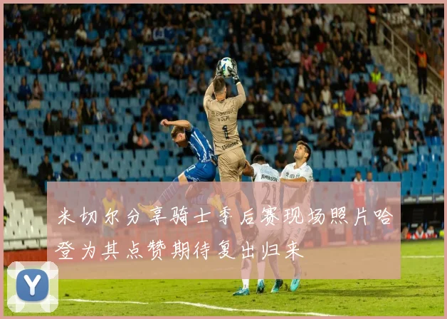 米切尔分享骑士季后赛现场照片哈登为其点赞期待复出归来