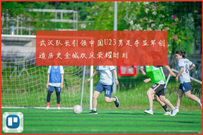 武汉队长引领中国U23男足夺亚军创造历史全城欢庆荣耀时刻