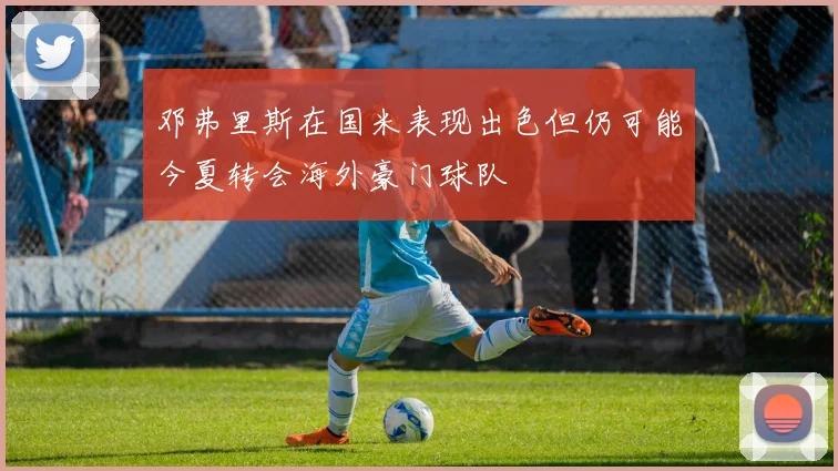 邓弗里斯在国米表现出色但仍可能今夏转会海外豪门球队