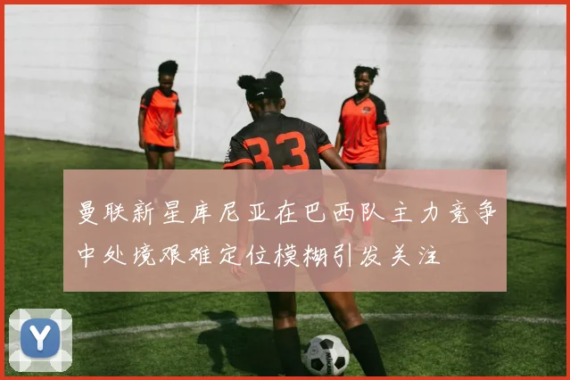 曼联新星库尼亚在巴西队主力竞争中处境艰难定位模糊引发关注