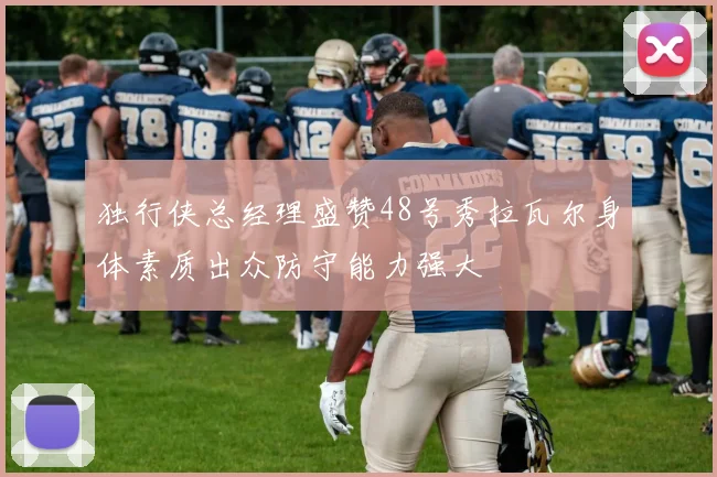 独行侠总经理盛赞48号秀拉瓦尔身体素质出众防守能力强大